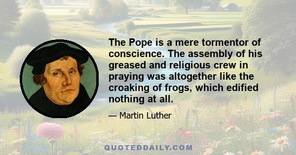 The Pope is a mere tormentor of conscience. The assembly of his greased and religious crew in praying was altogether like the croaking of frogs, which edified nothing at all.