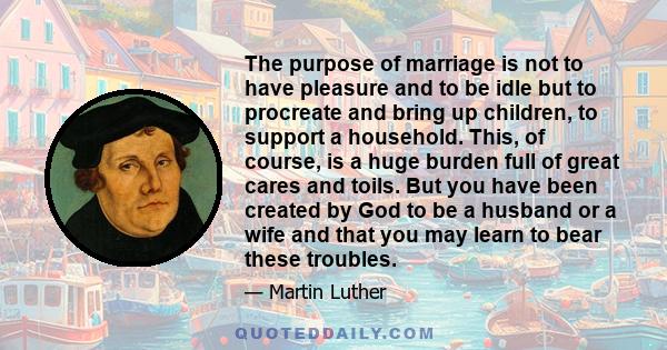 The purpose of marriage is not to have pleasure and to be idle but to procreate and bring up children, to support a household. This, of course, is a huge burden full of great cares and toils. But you have been created