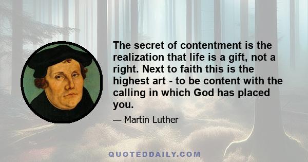 The secret of contentment is the realization that life is a gift, not a right. Next to faith this is the highest art - to be content with the calling in which God has placed you.