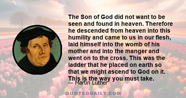 The Son of God did not want to be seen and found in heaven. Therefore he descended from heaven into this humility and came to us in our flesh, laid himself into the womb of his mother and into the manger and went on to