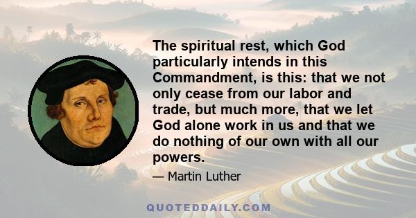 The spiritual rest, which God particularly intends in this Commandment, is this: that we not only cease from our labor and trade, but much more, that we let God alone work in us and that we do nothing of our own with