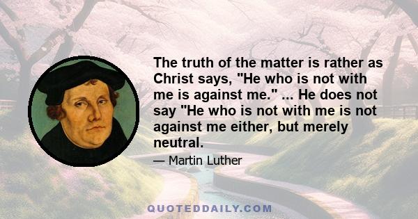 The truth of the matter is rather as Christ says, He who is not with me is against me. ... He does not say He who is not with me is not against me either, but merely neutral.