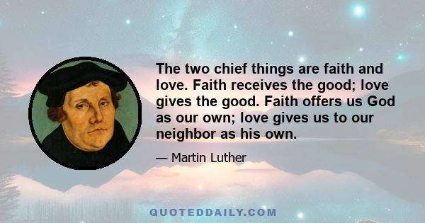 The two chief things are faith and love. Faith receives the good; love gives the good. Faith offers us God as our own; love gives us to our neighbor as his own.