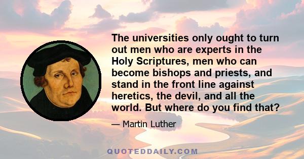 The universities only ought to turn out men who are experts in the Holy Scriptures, men who can become bishops and priests, and stand in the front line against heretics, the devil, and all the world. But where do you