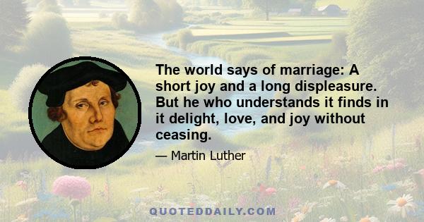 The world says of marriage: A short joy and a long displeasure. But he who understands it finds in it delight, love, and joy without ceasing.