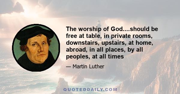 The worship of God....should be free at table, in private rooms, downstairs, upstairs, at home, abroad, in all places, by all peoples, at all times