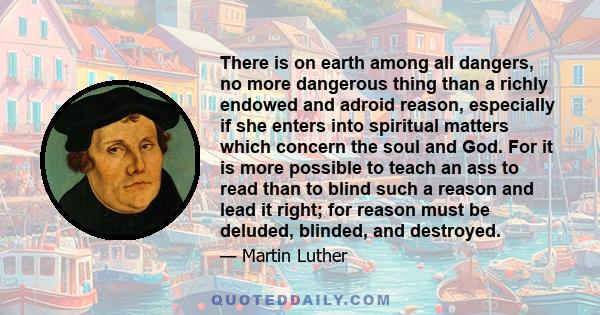 There is on earth among all dangers, no more dangerous thing than a richly endowed and adroid reason, especially if she enters into spiritual matters which concern the soul and God. For it is more possible to teach an