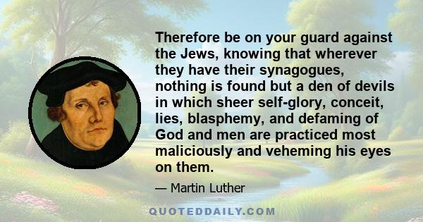 Therefore be on your guard against the Jews, knowing that wherever they have their synagogues, nothing is found but a den of devils in which sheer self-glory, conceit, lies, blasphemy, and defaming of God and men are