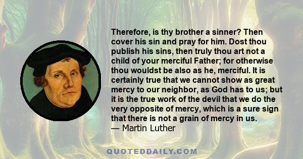 Therefore, is thy brother a sinner? Then cover his sin and pray for him. Dost thou publish his sins, then truly thou art not a child of your merciful Father; for otherwise thou wouldst be also as he, merciful. It is