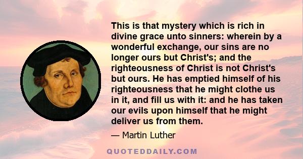 This is that mystery which is rich in divine grace unto sinners: wherein by a wonderful exchange, our sins are no longer ours but Christ's; and the righteousness of Christ is not Christ's but ours. He has emptied