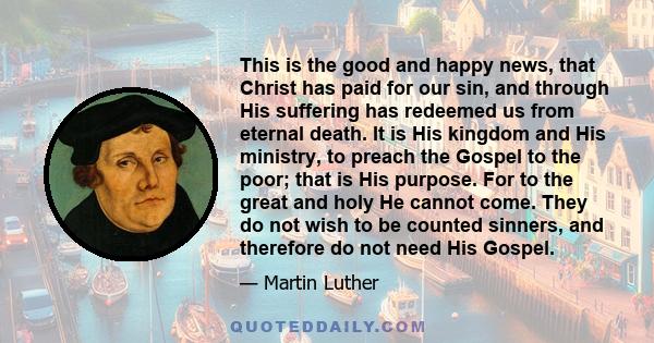 This is the good and happy news, that Christ has paid for our sin, and through His suffering has redeemed us from eternal death. It is His kingdom and His ministry, to preach the Gospel to the poor; that is His purpose. 