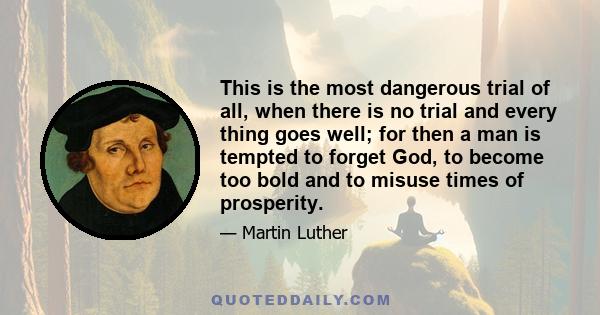 This is the most dangerous trial of all, when there is no trial and every thing goes well; for then a man is tempted to forget God, to become too bold and to misuse times of prosperity.