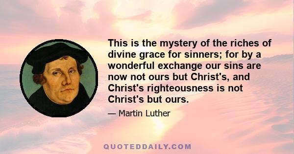 This is the mystery of the riches of divine grace for sinners; for by a wonderful exchange our sins are now not ours but Christ's, and Christ's righteousness is not Christ's but ours.