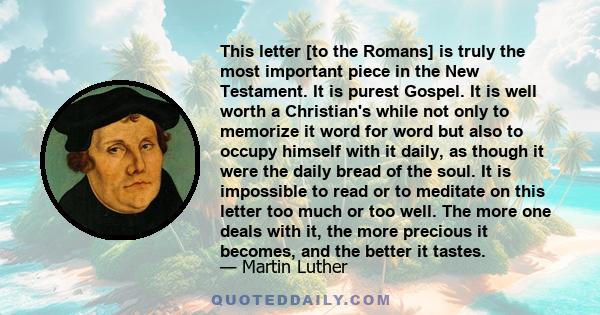 This letter [to the Romans] is truly the most important piece in the New Testament. It is purest Gospel. It is well worth a Christian's while not only to memorize it word for word but also to occupy himself with it