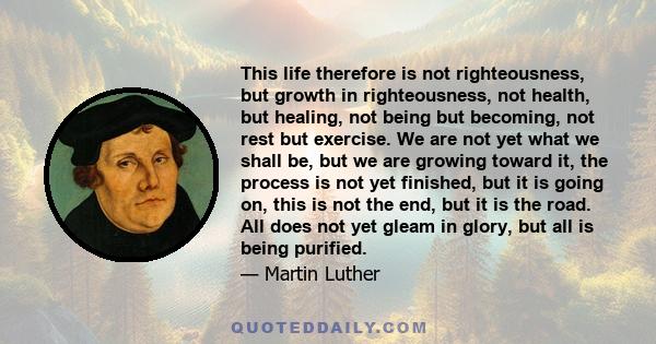 This life therefore is not righteousness, but growth in righteousness, not health, but healing, not being but becoming, not rest but exercise. We are not yet what we shall be, but we are growing toward it, the process