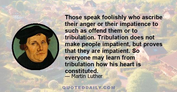 Those speak foolishly who ascribe their anger or their impatience to such as offend them or to tribulation. Tribulation does not make people impatient, but proves that they are impatient. So everyone may learn from