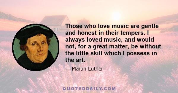 Those who love music are gentle and honest in their tempers. I always loved music, and would not, for a great matter, be without the little skill which I possess in the art.