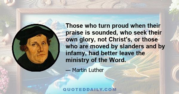 Those who turn proud when their praise is sounded, who seek their own glory, not Christ's, or those who are moved by slanders and by infamy, had better leave the ministry of the Word.