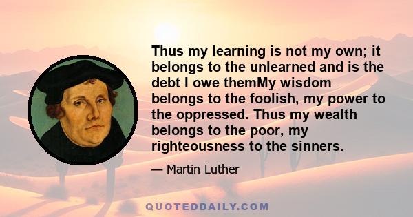 Thus my learning is not my own; it belongs to the unlearned and is the debt I owe themMy wisdom belongs to the foolish, my power to the oppressed. Thus my wealth belongs to the poor, my righteousness to the sinners.