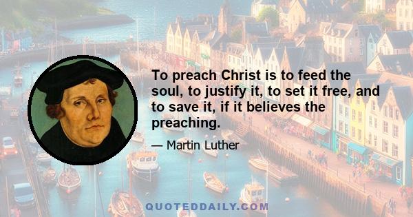 To preach Christ is to feed the soul, to justify it, to set it free, and to save it, if it believes the preaching.