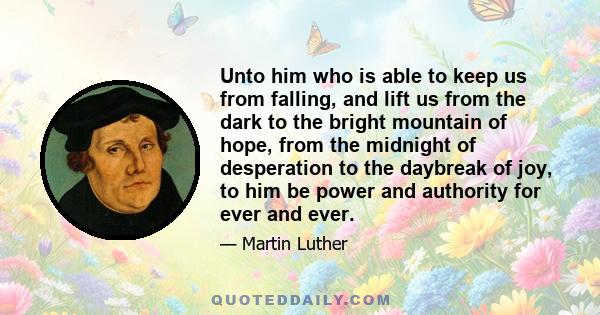 Unto him who is able to keep us from falling, and lift us from the dark to the bright mountain of hope, from the midnight of desperation to the daybreak of joy, to him be power and authority for ever and ever.