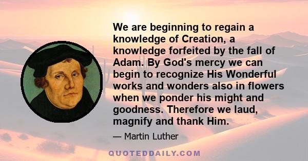 We are beginning to regain a knowledge of Creation, a knowledge forfeited by the fall of Adam. By God's mercy we can begin to recognize His Wonderful works and wonders also in flowers when we ponder his might and