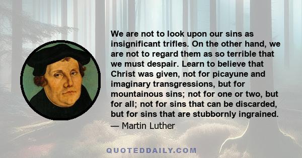 We are not to look upon our sins as insignificant trifles. On the other hand, we are not to regard them as so terrible that we must despair. Learn to believe that Christ was given, not for picayune and imaginary