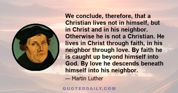 We conclude, therefore, that a Christian lives not in himself, but in Christ and in his neighbor. Otherwise he is not a Christian. He lives in Christ through faith, in his neighbor through love. By faith he is caught up 