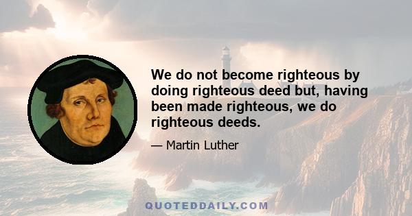 We do not become righteous by doing righteous deed but, having been made righteous, we do righteous deeds.