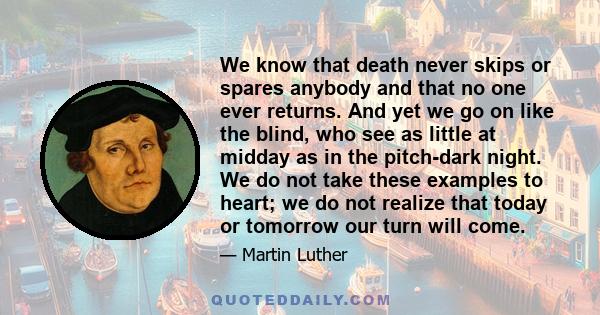 We know that death never skips or spares anybody and that no one ever returns. And yet we go on like the blind, who see as little at midday as in the pitch-dark night. We do not take these examples to heart; we do not