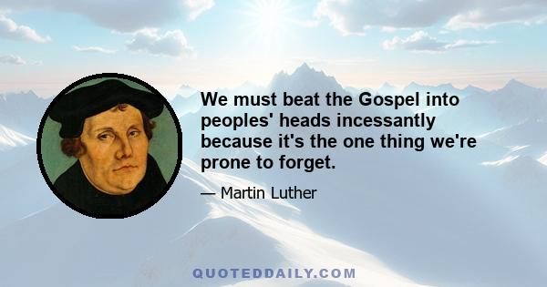 We must beat the Gospel into peoples' heads incessantly because it's the one thing we're prone to forget.