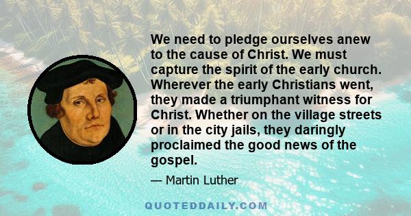 We need to pledge ourselves anew to the cause of Christ. We must capture the spirit of the early church. Wherever the early Christians went, they made a triumphant witness for Christ. Whether on the village streets or