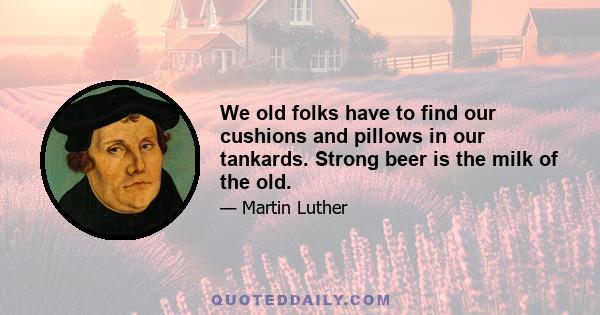 We old folks have to find our cushions and pillows in our tankards. Strong beer is the milk of the old.