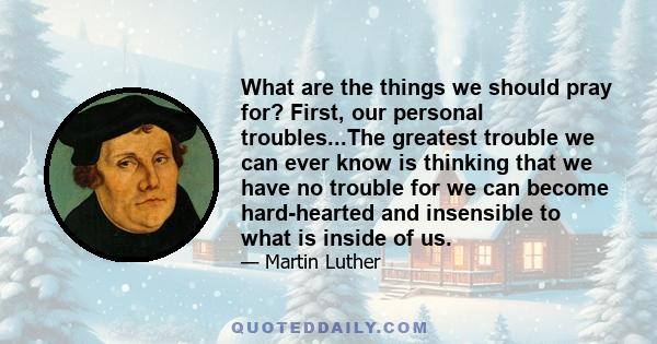 What are the things we should pray for? First, our personal troubles...The greatest trouble we can ever know is thinking that we have no trouble for we can become hard-hearted and insensible to what is inside of us.