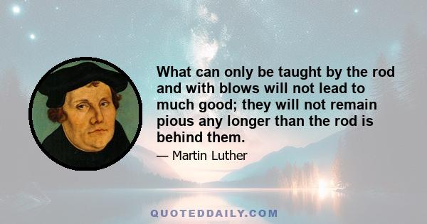 What can only be taught by the rod and with blows will not lead to much good; they will not remain pious any longer than the rod is behind them.