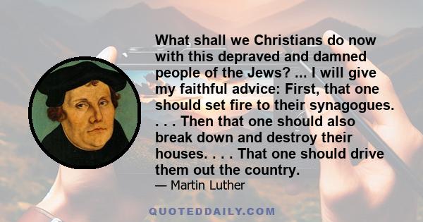 What shall we Christians do now with this depraved and damned people of the Jews? ... I will give my faithful advice: First, that one should set fire to their synagogues. . . . Then that one should also break down and