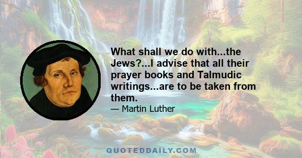 What shall we do with...the Jews?...I advise that all their prayer books and Talmudic writings...are to be taken from them.