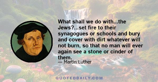 What shall we do with...the Jews?...set fire to their synagogues or schools and bury and cover with dirt whatever will not burn, so that no man will ever again see a stone or cinder of them.