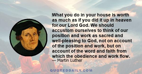 ‎What you do in your house is worth as much as if you did it up in heaven for our Lord God. We should accustom ourselves to think of our position and work as sacred and well-pleasing to God, not on account of the