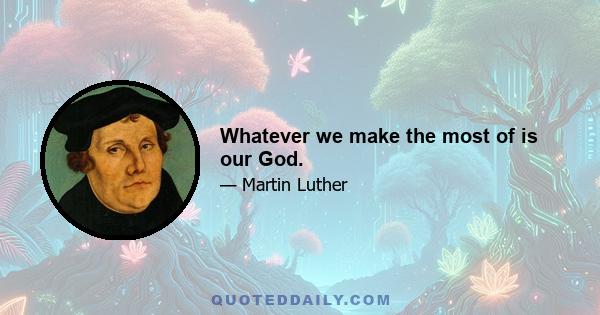 Whatever we make the most of is our God.