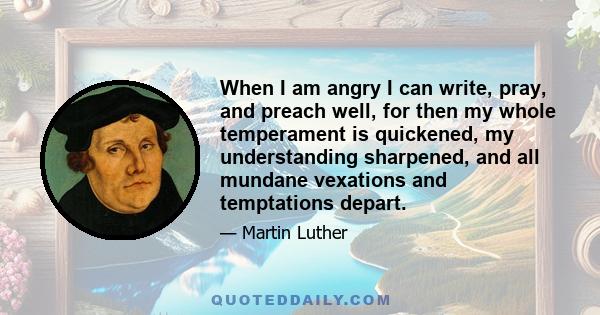 When I am angry I can write, pray, and preach well, for then my whole temperament is quickened, my understanding sharpened, and all mundane vexations and temptations depart.