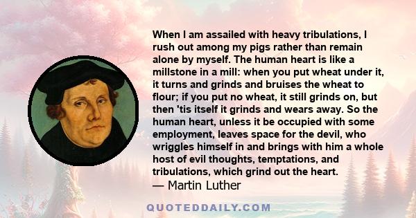 When I am assailed with heavy tribulations, I rush out among my pigs rather than remain alone by myself. The human heart is like a millstone in a mill: when you put wheat under it, it turns and grinds and bruises the