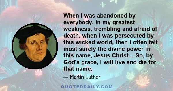 When I was abandoned by everybody, in my greatest weakness, trembling and afraid of death, when I was persecuted by this wicked world, then I often felt most surely the divine power in this name, Jesus Christ... So, by