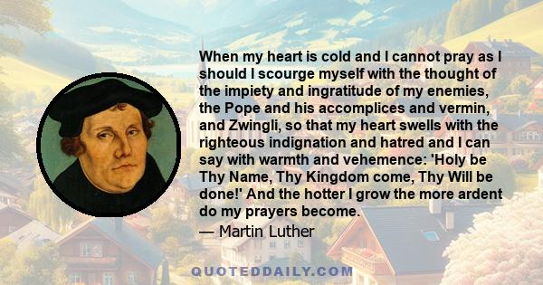 When my heart is cold and I cannot pray as I should I scourge myself with the thought of the impiety and ingratitude of my enemies, the Pope and his accomplices and vermin, and Zwingli, so that my heart swells with the