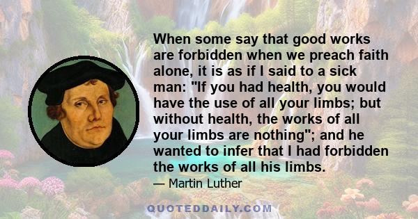 When some say that good works are forbidden when we preach faith alone, it is as if I said to a sick man: If you had health, you would have the use of all your limbs; but without health, the works of all your limbs are