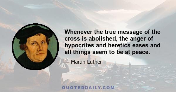 Whenever the true message of the cross is abolished, the anger of hypocrites and heretics eases and all things seem to be at peace.