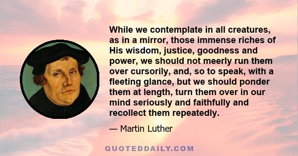 While we contemplate in all creatures, as in a mirror, those immense riches of His wisdom, justice, goodness and power, we should not meerly run them over cursorily, and, so to speak, with a fleeting glance, but we