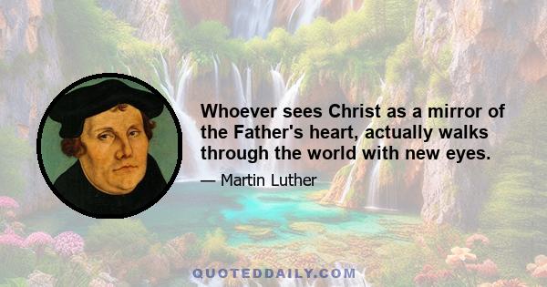 Whoever sees Christ as a mirror of the Father's heart, actually walks through the world with new eyes.