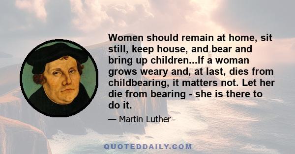 Women should remain at home, sit still, keep house, and bear and bring up children...If a woman grows weary and, at last, dies from childbearing, it matters not. Let her die from bearing - she is there to do it.