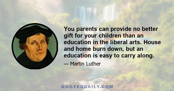 You parents can provide no better gift for your children than an education in the liberal arts. House and home burn down, but an education is easy to carry along.